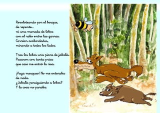 Revoloteando por el bosque,
de repente…
vi una manada de lobos
con el rabo entre las garras.
Corrían acobardados,
mirando a todos los lados.
Tras los lobos una piara de jabalís.
Pasaron con tanta prisa
que casi me entró la risa.
¡Vaya mosqueo! No me enteraba
de nada.
¿Jabalís persiguiendo a lobos?
Y la cosa no paraba.
 