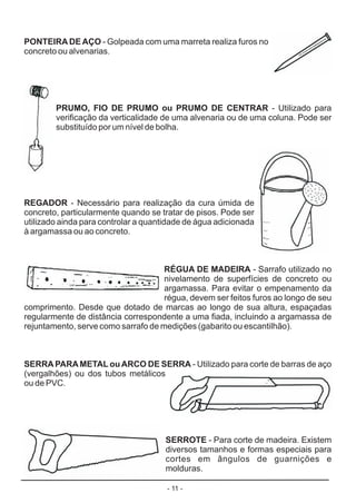 - 11 -
PONTEIRADEAÇO
PRUMO, FIO DE PRUMO ou PRUMO DE CENTRAR
REGADOR
RÉGUA DE MADEIRA
SERRAPARAMETAL ouARCO DE SERRA
SERROTE
- Golpeada com uma marreta realiza furos no
concreto ou alvenarias.
- Utilizado para
verificação da verticalidade de uma alvenaria ou de uma coluna. Pode ser
substituído por um nível de bolha.
- Necessário para realização da cura úmida de
concreto, particularmente quando se tratar de pisos. Pode ser
utilizado ainda para controlar a quantidade de água adicionada
à argamassa ou ao concreto.
- Sarrafo utilizado no
nivelamento de superfícies de concreto ou
argamassa. Para evitar o empenamento da
régua, devem ser feitos furos ao longo de seu
comprimento. Desde que dotado de marcas ao longo de sua altura, espaçadas
regularmente de distância correspondente a uma fiada, incluindo a argamassa de
rejuntamento, serve como sarrafo de medições (gabarito ou escantilhão).
- Utilizado para corte de barras de aço
(vergalhões) ou dos tubos metálicos
ou de PVC.
- Para corte de madeira. Existem
diversos tamanhos e formas especiais para
cortes em ângulos de guarnições e
molduras.
 