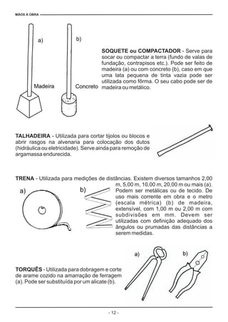 MÃOS À OBRA
- 12 -
SOQUETE ou COMPACTADOR
TALHADEIRA
TRENA
TORQUÊS
- Serve para
socar ou compactar a terra (fundo de valas de
fundação, contrapisos etc.). Pode ser feito de
madeira (a) ou com concreto (b), caso em que
uma lata pequena de tinta vazia pode ser
utilizada como fôrma. O seu cabo pode ser de
madeira ou metálico.
- Utilizada para cortar tijolos ou blocos e
abrir rasgos na alvenaria para colocação dos dutos
(hidráulica ou eletricidade). Serve ainda para remoção de
argamassa endurecida.
- Utilizada para medições de distâncias. Existem diversos tamanhos 2,00
m, 5,00 m, 10,00 m, 20,00 m ou mais (a).
Podem ser metálicas ou de tecido. De
uso mais corrente em obra e o metro
(escala métrica) (b) de madeira,
extensível, com 1,00 m ou 2,00 m com
subdivisões em mm. Devem ser
utilizadas com definição adequado dos
ângulos ou prumadas das distâncias a
serem medidas.
- Utilizada para dobragem e corte
de arame cozido na amarração de ferragem
(a). Pode ser substituída por um alicate (b).
 