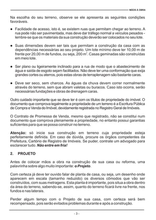 - 3 -
MÃOS À OBRA
Na escolha do seu terreno, observe se ele apresenta as seguintes condições
favoráveis.
Facilidade de acesso, isto é, se existem ruas que permitam chegar ao terreno. A
rua pode não ser pavimentada, mas deve dar tráfego normal a veículos pesados -
lembre-se que os materiais da sua construção deverão ser colocados no seu lote.
Suas dimensões devem ser tais que permitam a construção da casa com as
dependências necessárias ao seu projeto. Um lote mínimo deve ter 10,00 m de
frente por 20,00 m de fundos, ou seja, 200 m . Casas geminadas são construídas
em meio lote.
Ser plano ou ligeiramente inclinado para a rua de modo que o abastecimento de
água e saída de esgoto sejam facilitados. Não deve ter uma conformação que exija
grandes cortes ou aterros, pois estas obras de terraplenagem são bastante caras.
Deve ser seco, sem charcos. As águas da chuva devem correr normalmente
através do terreno, sem que abram valetas ou buracos. Caso isto ocorra, serão
necessárias fundações e obras de drenagem caras.
Outro cuidado importante que se deve ter é com os títulos de propriedade do imóvel. O
documento que comprova legalmente a propriedade de um terreno é a Escritura Pública
de Compra e Venda do Imóvel, devidamente registrada no Registro Geral de Imóveis.
O Contrato de Promessa de Venda, mesmo que registrado, não se constitui num
documento que comprova plenamente a propriedade, no entanto possui garantias
suficientes para que se possa construir no terreno.
só inicie sua construção em terreno cuja propriedade esteja
perfeitamente definida. Em caso de dúvida, procure os órgãos competentes da
Prefeitura, Cartório de Registro de Imóveis. Se puder, contrate um advogado para
esclarecer tudo.
Antes de colocar mãos a obra na construção de sua casa ou reforma, uma
palavrinha sobre algo muito importante: .
Com certeza já deve ter ouvido falar de planta de casa, ou seja, um desenho onde
aparecem em escala (tamanho reduzido) os diversos cômodos que vão ser
construídos, com suas metragens. Esta planta é importante, pois situa a obra dentro
da área do terreno, sabendo-se, assim, quanto do terreno ficará livre na frente, nos
fundos e nas laterais.
Perder algum tempo com o Projeto de sua casa, com certeza será bem
recompensado, pois serão evitados problemas durante e após a construção.
l
l
l
l
2
Atenção:
2. PROJETO
Não entre em fria!
o Projeto
 
