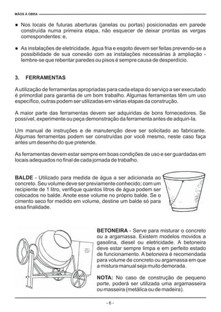MÃOS À OBRA
- 6 -
l
l
Nos locais de futuras aberturas (janelas ou portas) posicionadas em parede
construída numa primeira etapa, não esquecer de deixar prontas as vergas
correspondentes: e,
As instalações de eletricidade, água fria e esgoto devem ser feitas prevendo-se a
possibilidade de sua conexão com as instalações necessárias à ampliação -
lembre-se que rebentar paredes ou pisos é sempre causa de desperdício.
Autilização de ferramentas apropriadas para cada etapa do serviço a ser executado
é primordial para garantia de um bom trabalho. Algumas ferramentas têm um uso
específico, outras podem ser utilizadas em várias etapas da construção.
A maior parte das ferramentas devem ser adquiridas de bons fornecedores. Se
possível, experimente ou peça demonstração da ferramenta antes de adquiri-Ia.
Um manual de instruções e de manutenção deve ser solicitado ao fabricante.
Algumas ferramentas podem ser construídas por você mesmo, neste caso faça
antes um desenho do que pretende.
As ferramentas devem estar sempre em boas condições de uso e ser guardadas em
locais adequados no final de cada jornada de trabalho.
- Utilizado para medida de água a ser adicionada ao
concreto. Seu volume deve ser previamente conhecido; com um
recipiente de 1 litro, verifique quantos litros de água podem ser
colocados no balde. Anote esse volume no próprio balde. Se o
cimento seco for medido em volume, destine um balde só para
essa finalidade.
- Serve para misturar o concreto
ou a argamassa. Existem modelos movidos a
gasolina, diesel ou eletricidade. A betoneira
deve estar sempre limpa e em perfeito estado
de funcionamento. A betoneira é recomendada
para volume de concreto ou argamassa em que
a mistura manual seja muito demorada.
No caso de construção de pequeno
porte, poderá ser utilizada uma argamasseira
ou masseira (metálica ou de madeira).
3. FERRAMENTAS
BALDE
BETONEIRA
NOTA:
 