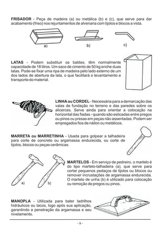 - 9 -
FRISADOR
LATAS
LINHAou CORDEL
MARRETA ou MARRETINHA
MARTELOS
MANOPLA
- Peça de madeira (a) ou metálica (b) e (c), que serve para dar
acabamento (friso) nos rejuntamentos de alvenaria com tijolos e blocos a vista.
- Podem substituir os baldes; têm normalmente
capacidade de 18 litros. Um saco de cimento de 50 kg enche duas
latas. Pode-se fixar uma ripa de madeira pelo lado externo de um
dos lados de abertura da lata, o que facilitará o levantamento e
transporte do material.
- Necessária para a demarcação das
valas de fundação no terreno e das paredes sobre os
alicerces. Serve ainda para orientar a colocação na
horizontal das fiadas - quando são esticadas entre pregos
ou pinos ou presas em peças não assentadas. Podem ser
empregados fios de náilon ou metálicos.
- Usada para golpear a talhadeira
para corte de concreto ou argamassa endurecida, ou corte de
tijolos, blocos ou peças cerâmicas.
- Em serviço de pedreiro, o martelo é
do tipo martelo-talhadeira (a), que serve para
cortar pequenos pedaços de tijolos ou blocos ou
remover incrustações de argamassa endurecida.
O martelo de unha (b) é utilizado para colocação
ou remoção de pregos ou pinos.
- Utilizada para bater ladrilhos
hidráulicos ou tacos, logo após sua aplicação,
garantindo a penetração da argamassa e seu
nivelamento.
 