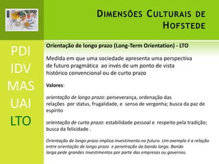 D IMENSÕES C ULTURAIS DE
H OFSTEDE

PDI
IDV
MAS
UAI
LTO

Orientação de longo prazo (Long-Term Orientation) - LTO

Medida em que uma sociedade apresenta uma perspectiva
de futuro pragmática ao invés de um ponto de vista
histórico convencional ou de curto prazo
Valores:

orientação de longo prazo: perseverança, ordenação das
relações por status, frugalidade, e senso de vergonha; busca da paz de
espírito
orientação de curto prazo: estabilidade pessoal e respeito pela tradição;
busca da felicidade .
Orientação de longo prazo implica investimento no futuro. Um exemplo é a relação
entre orientação de longo prazo e penetração da banda larga. Banda
larga pede grandes investimentos por parte das empresas ou governos.

 