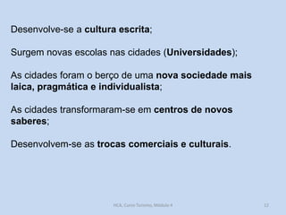Desenvolve-se a cultura escrita;
Surgem novas escolas nas cidades (Universidades);

As cidades foram o berço de uma nova sociedade mais
laica, pragmática e individualista;
As cidades transformaram-se em centros de novos
saberes;
Desenvolvem-se as trocas comerciais e culturais.

HCA, Curso Turismo, Módulo 4

12

 