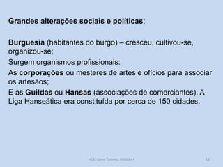 Grandes alterações sociais e políticas:
Burguesia (habitantes do burgo) – cresceu, cultivou-se,
organizou-se;
Surgem organismos profissionais:
As corporações ou mesteres de artes e ofícios para associar
os artesãos;
E as Guildas ou Hansas (associações de comerciantes). A
Liga Hanseática era constituída por cerca de 150 cidades.

HCA, Curso Turismo, Módulo 4

13

 