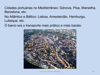 Cidades portuárias no Mediterrâneo: Génova, Pisa, Marselha,
Barcelona, etc.
No Atlântico e Báltico: Lisboa, Amesterdão, Hamburgo,
Lubeque, etc.
O barco era o transporte mais prático e mais barato.

HCA, Curso Turismo, Módulo 4

19

 