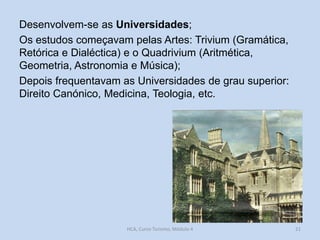 Desenvolvem-se as Universidades;
Os estudos começavam pelas Artes: Trivium (Gramática,
Retórica e Dialéctica) e o Quadrivium (Aritmética,
Geometria, Astronomia e Música);
Depois frequentavam as Universidades de grau superior:
Direito Canónico, Medicina, Teologia, etc.

HCA, Curso Turismo, Módulo 4

21

 