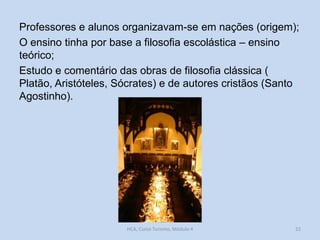 Professores e alunos organizavam-se em nações (origem);
O ensino tinha por base a filosofia escolástica – ensino
teórico;
Estudo e comentário das obras de filosofia clássica (
Platão, Aristóteles, Sócrates) e de autores cristãos (Santo
Agostinho).

HCA, Curso Turismo, Módulo 4

22

 