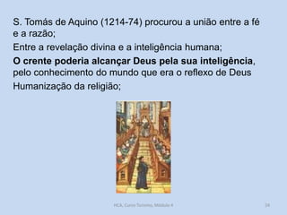 S. Tomás de Aquino (1214-74) procurou a união entre a fé
e a razão;
Entre a revelação divina e a inteligência humana;
O crente poderia alcançar Deus pela sua inteligência,
pelo conhecimento do mundo que era o reflexo de Deus
Humanização da religião;

HCA, Curso Turismo, Módulo 4

24

 