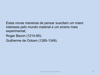 Estas novas maneiras de pensar suscitam um maior
interesse pelo mundo material e um ensino mais
experimental;
Roger Bacon (1214-95);
Guilherme de Ockam (1285-1349).

HCA, Curso Turismo, Módulo 4

25

 