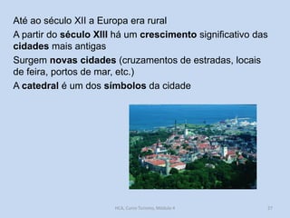 Até ao século XII a Europa era rural
A partir do século XIII há um crescimento significativo das
cidades mais antigas
Surgem novas cidades (cruzamentos de estradas, locais
de feira, portos de mar, etc.)
A catedral é um dos símbolos da cidade

HCA, Curso Turismo, Módulo 4

27

 