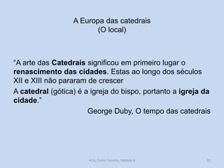 A Europa das catedrais
(O local)

“A arte das Catedrais significou em primeiro lugar o
renascimento das cidades. Estas ao longo dos séculos
XII e XIII não pararam de crescer
A catedral (gótica) é a igreja do bispo, portanto a igreja da
cidade.”
George Duby, O tempo das catedrais

HCA, Curso Turismo, Módulo 4

32

 