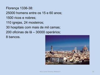 Florença 1336-38:
25000 homens entre os 15 e 60 anos;
1500 ricos e nobres;
110 igrejas, 24 mosteiros;
30 hospitais com mais de mil camas;
200 oficinas de lã – 30000 operários;
8 bancos.

HCA, Curso Turismo, Módulo 4

33

 
