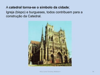 A catedral torna-se o símbolo da cidade;
Igreja (bispo) e burgueses, todos contribuem para a
construção da Catedral.

HCA, Curso Turismo, Módulo 4

34

 