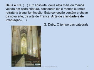 Deus é luz. (…) Luz absoluta, deus está mais ou menos
velado em cada criatura, consoante ela é menos ou mais
refratária à sua iluminação. Esta conceção contém a chave
da nova arte, da arte de França. Arte de claridade e de
irradiação (…).
G. Duby, O tempo das catedrais

HCA, Curso Turismo, Módulo 4

35

 