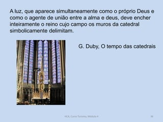 A luz, que aparece simultaneamente como o próprio Deus e
como o agente de união entre a alma e deus, deve encher
inteiramente o reino cujo campo os muros da catedral
simbolicamente delimitam.

G. Duby, O tempo das catedrais

HCA, Curso Turismo, Módulo 4

36

 