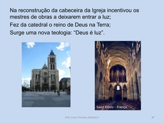 Na reconstrução da cabeceira da Igreja incentivou os
mestres de obras a deixarem entrar a luz;
Fez da catedral o reino de Deus na Terra;
Surge uma nova teologia: “Deus é luz”.

HCA, Curso Turismo, Módulo 4

38

 