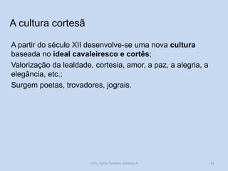 A cultura cortesã
A partir do século XII desenvolve-se uma nova cultura
baseada no ideal cavaleiresco e cortês;
Valorização da lealdade, cortesia, amor, a paz, a alegria, a
elegância, etc.;
Surgem poetas, trovadores, jograis.

HCA, Curso Turismo, Módulo 4

42

 