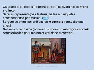 Os grandes da época (nobreza e clero) cultivaram o conforto
e o luxo;
Saraus, representações teatrais, bailes e banquetes
acompanhados por música; (ver)
Surgem as primeiras práticas de mecenato (proteção das
artes);
Nos meios cortesãos (nobreza) surgem novas regras sociais
caracterizadas por uma maior civilidade e cortesia.

HCA, Curso Turismo, Módulo 4

44

 