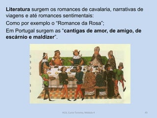 Literatura surgem os romances de cavalaria, narrativas de
viagens e até romances sentimentais:
Como por exemplo o “Romance da Rosa”;
Em Portugal surgem as “cantigas de amor, de amigo, de
escárnio e maldizer”.

HCA, Curso Turismo, Módulo 4

45

 