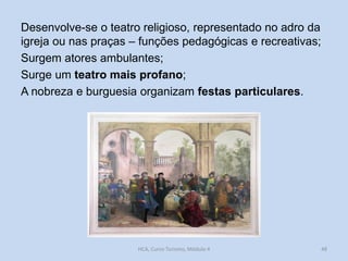 Desenvolve-se o teatro religioso, representado no adro da
igreja ou nas praças – funções pedagógicas e recreativas;
Surgem atores ambulantes;
Surge um teatro mais profano;
A nobreza e burguesia organizam festas particulares.

HCA, Curso Turismo, Módulo 4

48

 