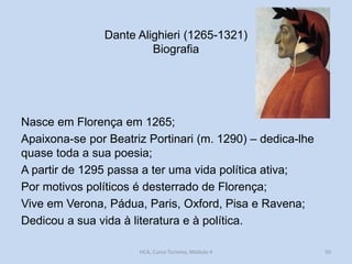 Dante Alighieri (1265-1321)
Biografia

Nasce em Florença em 1265;
Apaixona-se por Beatriz Portinari (m. 1290) – dedica-lhe
quase toda a sua poesia;
A partir de 1295 passa a ter uma vida política ativa;
Por motivos políticos é desterrado de Florença;
Vive em Verona, Pádua, Paris, Oxford, Pisa e Ravena;
Dedicou a sua vida à literatura e à política.
HCA, Curso Turismo, Módulo 4

50

 
