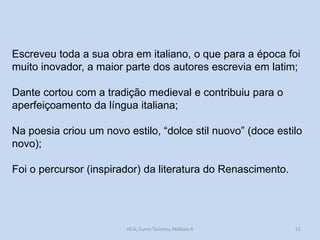 Escreveu toda a sua obra em italiano, o que para a época foi
muito inovador, a maior parte dos autores escrevia em latim;

Dante cortou com a tradição medieval e contribuiu para o
aperfeiçoamento da língua italiana;
Na poesia criou um novo estilo, “dolce stil nuovo” (doce estilo
novo);
Foi o percursor (inspirador) da literatura do Renascimento.

HCA, Curso Turismo, Módulo 4

51

 