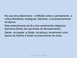 Na sua obra desenvolve a reflexão sobre o pensamento, a
crítica filosóficas, teológicas, literárias, e socioeconómicas
da época;
Este entendimento da fé e dos sentimentos religiosos
aproxima Dante dos escritores do Renascimento;
Dante, na poesia, e Giotto, na pintura, encerraram uma
época da história e foram os precursores de outra.

HCA, Curso Turismo, Módulo 4

52

 