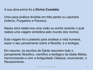 A sua obra-prima foi a Divina Comédia;
Uma peça poética dividida em três partes ou capítulos
(Inferno, Purgatório e Paraíso);
Nessa obra relata-nos uma visão ou sonho durante o qual
realiza uma viagem simbólica pelo mundo dos mortos;

Esta viagem foi o pretexto para analisar a vida humana,
expor o seu pensamento sobre a filosofia, e a teologia,
Em resumo, os escritos de Dante resumem todo o
pensamento filosófico, científico e teológico da Idade Média,
harmonizando-o com a Antiguidade Clássica, enunciando, o
Renascimento.
HCA, Curso Turismo, Módulo 4

53

 