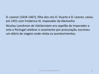 D. Leonor (1434-1467), filha dos reis D. Duarte e D. Leonor, casou
em 1451 com Frederico III, imperador da Alemanha
Nicolau Lanckman de Valckenstein era capelão do Imperador e
veio a Portugal celebrar o casamento por procuração, escreveu
um diário de viagem onde relata os acontecimentos.

HCA, Curso Turismo, Módulo 4

55

 