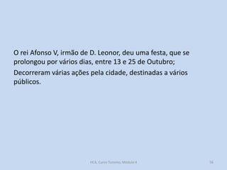 O rei Afonso V, irmão de D. Leonor, deu uma festa, que se
prolongou por vários dias, entre 13 e 25 de Outubro;
Decorreram várias ações pela cidade, destinadas a vários
públicos.

HCA, Curso Turismo, Módulo 4

56

 