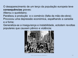O desaparecimento de um terço da população europeia teve
consequências graves:
Alterou o quotidiano;
Paralisou a produção e o comércio (falta da mão-de-obra);
Provocou uma depressão económica, espalhando a carestia
e a fome;
Generaliza-se a insegurança e instabilidade, eclodem revoltas
populares que causam pânico e violência;

HCA, Curso Turismo, Módulo 4

63

 