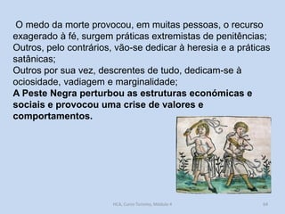 O medo da morte provocou, em muitas pessoas, o recurso
exagerado à fé, surgem práticas extremistas de penitências;
Outros, pelo contrários, vão-se dedicar à heresia e a práticas
satânicas;
Outros por sua vez, descrentes de tudo, dedicam-se à
ociosidade, vadiagem e marginalidade;
A Peste Negra perturbou as estruturas económicas e
sociais e provocou uma crise de valores e
comportamentos.

HCA, Curso Turismo, Módulo 4

64

 
