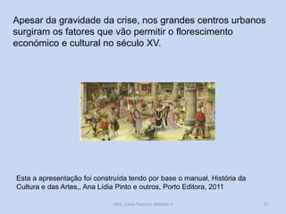 Apesar da gravidade da crise, nos grandes centros urbanos
surgiram os fatores que vão permitir o florescimento
económico e cultural no século XV.

Esta a apresentação foi construída tendo por base o manual, História da
Cultura e das Artes,, Ana Lídia Pinto e outros, Porto Editora, 2011
HCA, Curso Turismo, Módulo 4

67

 