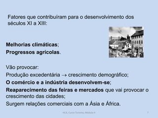 Fatores que contribuíram para o desenvolvimento dos
séculos XI a XIII:

Melhorias climáticas;
Progressos agrícolas.
Vão provocar:
Produção excedentária  crescimento demográfico;
O comércio e a indústria desenvolvem-se;
Reaparecimento das feiras e mercados que vai provocar o
crescimento das cidades;
Surgem relações comerciais com a Ásia e África.
HCA, Curso Turismo, Módulo 4

7

 