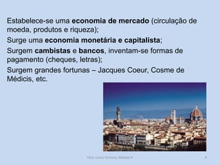 Estabelece-se uma economia de mercado (circulação de
moeda, produtos e riqueza);
Surge uma economia monetária e capitalista;
Surgem cambistas e bancos, inventam-se formas de
pagamento (cheques, letras);
Surgem grandes fortunas – Jacques Coeur, Cosme de
Médicis, etc.

HCA, Curso Turismo, Módulo 4

8

 