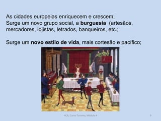 As cidades europeias enriquecem e crescem;
Surge um novo grupo social, a burguesia (artesãos,
mercadores, lojistas, letrados, banqueiros, etc.;

Surge um novo estilo de vida, mais cortesão e pacífico;

HCA, Curso Turismo, Módulo 4

9

 