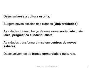 HCA, Curso Turismo, Módulo 4 13
Desenvolve-se a cultura escrita;
Surgem novas escolas nas cidades (Universidades);
As cidades foram o berço de uma nova sociedade mais
laica, pragmática e individualista;
As cidades transformaram-se em centros de novos
saberes;
Desenvolvem-se as trocas comerciais e culturais.
 