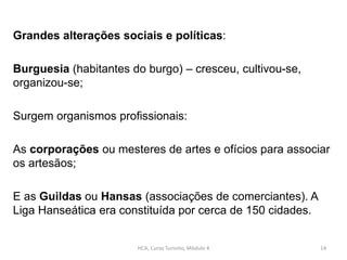 Grandes alterações sociais e políticas:
Burguesia (habitantes do burgo) – cresceu, cultivou-se,
organizou-se;
Surgem organismos profissionais:
As corporações ou mesteres de artes e ofícios para associar
os artesãos;
E as Guildas ou Hansas (associações de comerciantes). A
Liga Hanseática era constituída por cerca de 150 cidades.
HCA, Curso Turismo, Módulo 4 14
 