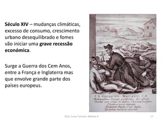 Século XIV – mudanças climáticas,
excesso de consumo, crescimento
urbano desequilibrado e fomes
vão iniciar uma grave recessão
económica.
Surge a Guerra dos Cem Anos,
entre a França e Inglaterra mas
que envolve grande parte dos
países europeus.
HCA, Curso Turismo, Módulo 4 17
 