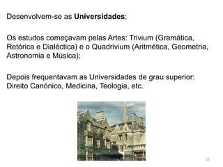 Desenvolvem-se as Universidades;
Os estudos começavam pelas Artes: Trivium (Gramática,
Retórica e Dialéctica) e o Quadrivium (Aritmética, Geometria,
Astronomia e Música);
Depois frequentavam as Universidades de grau superior:
Direito Canónico, Medicina, Teologia, etc.
HCA, Curso Turismo, Módulo 4 22
 
