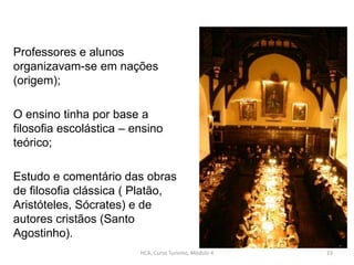 Professores e alunos
organizavam-se em nações
(origem);
O ensino tinha por base a
filosofia escolástica – ensino
teórico;
Estudo e comentário das obras
de filosofia clássica ( Platão,
Aristóteles, Sócrates) e de
autores cristãos (Santo
Agostinho).
HCA, Curso Turismo, Módulo 4 23
 