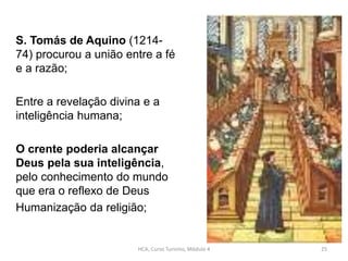 S. Tomás de Aquino (1214-
74) procurou a união entre a fé
e a razão;
Entre a revelação divina e a
inteligência humana;
O crente poderia alcançar
Deus pela sua inteligência,
pelo conhecimento do mundo
que era o reflexo de Deus
Humanização da religião;
HCA, Curso Turismo, Módulo 4 25
 