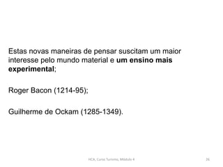 Estas novas maneiras de pensar suscitam um maior
interesse pelo mundo material e um ensino mais
experimental;
Roger Bacon (1214-95);
Guilherme de Ockam (1285-1349).
HCA, Curso Turismo, Módulo 4 26
 