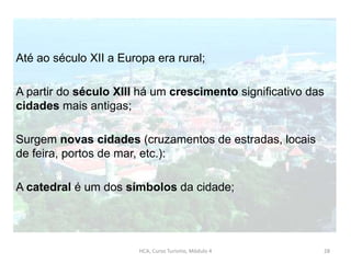 Até ao século XII a Europa era rural;
A partir do século XIII há um crescimento significativo das
cidades mais antigas;
Surgem novas cidades (cruzamentos de estradas, locais
de feira, portos de mar, etc.):
A catedral é um dos símbolos da cidade;
HCA, Curso Turismo, Módulo 4 28
 
