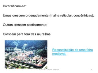 Diversificam-se:
Umas crescem ordenadamente (malha reticular, concêntricas);
Outras crescem caoticamente;
Crescem para fora das muralhas.
HCA, Curso Turismo, Módulo 4 30
Reconstituição de uma feira
medieval.
 