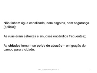 Não tinham água canalizada, nem esgotos, nem segurança
(polícia);
As ruas eram estreitas e sinuosas (incêndios frequentes);
As cidades tornam-se polos de atracão – emigração do
campo para a cidade;
HCA, Curso Turismo, Módulo 4 32
 