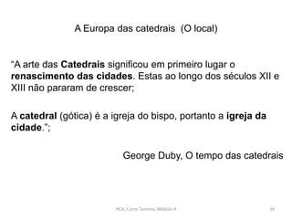 A Europa das catedrais (O local)
“A arte das Catedrais significou em primeiro lugar o
renascimento das cidades. Estas ao longo dos séculos XII e
XIII não pararam de crescer;
A catedral (gótica) é a igreja do bispo, portanto a igreja da
cidade.”;
George Duby, O tempo das catedrais
HCA, Curso Turismo, Módulo 4 34
 