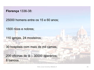 Florença 1336-38:
25000 homens entre os 15 e 60 anos;
1500 ricos e nobres;
110 igrejas, 24 mosteiros;
30 hospitais com mais de mil camas;
200 oficinas de lã – 30000 operários;
8 bancos.
HCA, Curso Turismo, Módulo 4 35
 