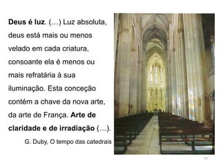 Deus é luz. (…) Luz absoluta,
deus está mais ou menos
velado em cada criatura,
consoante ela é menos ou
mais refratária à sua
iluminação. Esta conceção
contém a chave da nova arte,
da arte de França. Arte de
claridade e de irradiação (…).
G. Duby, O tempo das catedrais
37
 